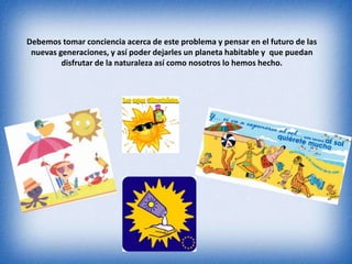 Debemos tomar conciencia acerca de este problema y pensar en el futuro de las 
nuevas generaciones, y así poder dejarles un planeta habitable y que puedan 
disfrutar de la naturaleza así como nosotros lo hemos hecho. 
 