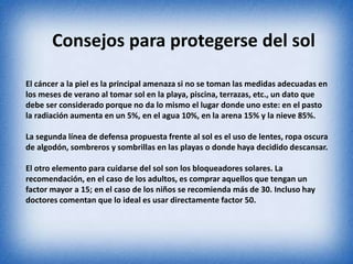 Consejos para protegerse del sol 
El cáncer a la piel es la principal amenaza si no se toman las medidas adecuadas en 
los meses de verano al tomar sol en la playa, piscina, terrazas, etc., un dato que 
debe ser considerado porque no da lo mismo el lugar donde uno este: en el pasto 
la radiación aumenta en un 5%, en el agua 10%, en la arena 15% y la nieve 85%. 
La segunda línea de defensa propuesta frente al sol es el uso de lentes, ropa oscura 
de algodón, sombreros y sombrillas en las playas o donde haya decidido descansar. 
El otro elemento para cuidarse del sol son los bloqueadores solares. La 
recomendación, en el caso de los adultos, es comprar aquellos que tengan un 
factor mayor a 15; en el caso de los niños se recomienda más de 30. Incluso hay 
doctores comentan que lo ideal es usar directamente factor 50. 
 
