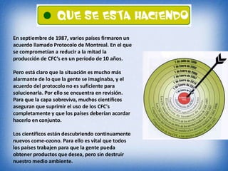 En septiembre de 1987, varios países firmaron un 
acuerdo llamado Protocolo de Montreal. En el que 
se comprometían a reducir a la mitad la 
producción de CFC‘s en un periodo de 10 años. 
Pero está claro que la situación es mucho más 
alarmante de lo que la gente se imaginaba, y el 
acuerdo del protocolo no es suficiente para 
solucionarla. Por ello se encuentra en revisión. 
Para que la capa sobreviva, muchos científicos 
aseguran que suprimir el uso de los CFC's 
completamente y que los países deberían acordar 
hacerlo en conjunto. 
Los científicos están descubriendo continuamente 
nuevos come-ozono. Para ello es vital que todos 
los países trabajen para que la gente pueda 
obtener productos que desea, pero sin destruir 
nuestro medio ambiente. 
 