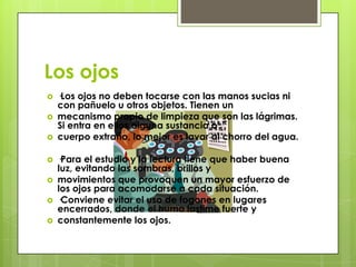 Los ojos
   ·Los ojos no deben tocarse con las manos sucias ni
    con pañuelo u otros objetos. Tienen un
   mecanismo propio de limpieza que son las lágrimas.
    Si entra en ellos alguna sustancia o
   cuerpo extraño, lo mejor es lavar al chorro del agua.

   ·Para el estudio y la lectura tiene que haber buena
    luz, evitando las sombras, brillos y
   movimientos que provoquen un mayor esfuerzo de
    los ojos para acomodarse a cada situación.
   ·Conviene evitar el uso de fogones en lugares
    encerrados, donde el humo lastime fuerte y
   constantemente los ojos.
 