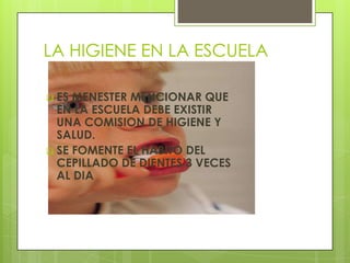 LA HIGIENE EN LA ESCUELA

 ES MENESTER MENCIONAR QUE
  EN LA ESCUELA DEBE EXISTIR
  UNA COMISION DE HIGIENE Y
  SALUD.
 SE FOMENTE EL HABITO DEL
  CEPILLADO DE DIENTES 3 VECES
  AL DIA
 