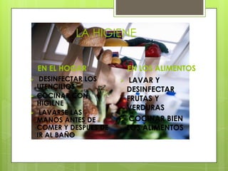LA HIGIENE

    EN EL HOGAR              EN LOS ALIMENTOS
    DESINFECTAR LOS       LAVAR Y
    UTENCILIOS             DESINFECTAR
   COCINAR CON            FRUTAS Y
    HIGIENE
                           VERDURAS
    LAVARSE LAS
    MANOS ANTES DE        COCINAR BIEN
    COMER Y DESPUES DE     LOS ALIMENTOS
    IR AL BAÑO
 