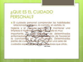 ¿QUE ES EL CUIDADO
PERSONAL?
  El cuidado personal comprender las habilidades
   relacionadas el aseo, la comida, el vestido, la
higiene y el aspecto personal. El mantener una
limpieza e higiene corporal adecuada es muy
importante, ya que previene de determinadas
enfermedades e infecciones, además de favorecer
la convivencia en la comunidad. Determinadas
partes de cuerpo humano necesitan una serie de
cuidados específicos y más meticulosos que otras.
 