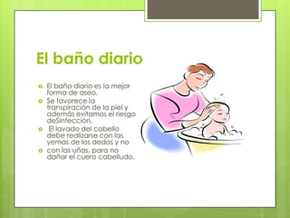 El baño diario
   El baño diario es la mejor
    forma de aseo.
   Se favorece la
    transpiración de la piel y
    además evitamos el riesgo
    deSinfección.
    El lavado del cabello
    debe realizarse con las
    yemas de los dedos y no
   con las uñas, para no
    dañar el cuero cabelludo.
 