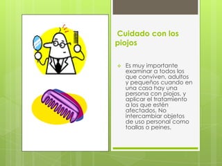 Cuidado con los
piojos

   Es muy importante
    examinar a todos los
    que conviven, adultos
    y pequeños cuando en
    una casa hay una
    persona con piojos, y
    aplicar el tratamiento
    a los que estén
    afectados. No
    intercambiar objetos
    de uso personal como
    toallas o peines.
 
