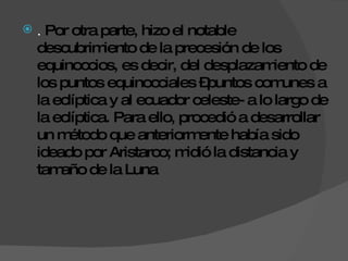 .  Por otra parte, hizo el notable descubrimiento de la precesión de los equinoccios, es decir, del desplazamiento de los puntos equinocciales –puntos comunes a la eclíptica y al ecuador celeste- a lo largo de la eclíptica. Para ello, procedió a desarrollar un método que anteriormente había sido ideado por Aristarco; midió la distancia y tamaño de la Luna 