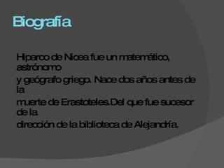 Biografía Hiparco de Nicea fue un matemático, astrónomo  y geógrafo griego. Nace dos años antes de la  muerte de Erastoteles.Del que fue sucesor de la  dirección de la biblioteca de Alejandría. 