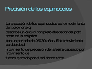 Precisión de los equinoccios La precesión de los equinoccios es le movimiento del polo norte q  describe un circulo completo alrededor del polo norte de la eclíptica  con un periodo de 25780 años. Este movimiento es debido al  movimiento de precesión de la tierra causado por movimiento de  fuerza ejercido por el sol sobre tierra  