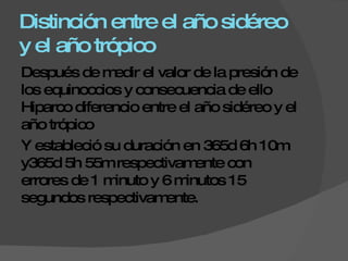 Distinción entre el año sidéreo y el año trópico Después de medir el valor de la presión de los equinoccios y consecuencia de ello Hiparco diferencio entre el año sidéreo y el año trópico  Y estableció su duración en 365d 6h 10m y365d 5h 55m respectivamente con errores de 1 minuto y 6 minutos 15 segundos respectivamente. 