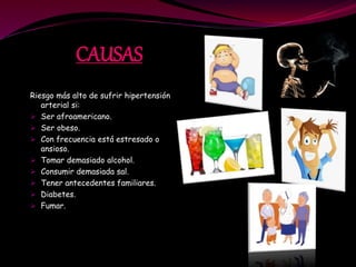 CAUSAS
Riesgo más alto de sufrir hipertensión
arterial si:
Ser afroamericano.
Ser obeso.
Con frecuencia está estresado o
ansioso.
Tomar demasiado alcohol.
Consumir demasiada sal.
Tener antecedentes familiares.
Diabetes.
Fumar.