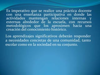 Es imperativo que se realice una práctica docente con una enseñanza participativa en donde las actividades mantengan relaciones internas y externas alrededor de la escuela, con recursos metodológicos que los aproximen hacia una creación del conocimiento histórico.Los aprendizajes significativos deberán responder a necesidades concretas de una comunidad, tanto escolar como en la sociedad en su conjunto.
