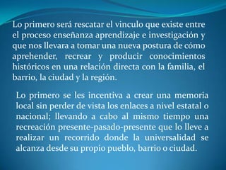 Lo primero será rescatar el vinculo que existe entre el proceso enseñanza aprendizaje e investigación y que nos llevara a tomar una nueva postura de cómo aprehender, recrear y producir conocimientos históricos en una relación directa con la familia, el barrio, la ciudad y la región.Lo primero se les incentiva a crear una memoria local sin perder de vista los enlaces a nivel estatal o nacional; llevando a cabo al mismo tiempo una recreación presente-pasado-presente que lo lleve a realizar un recorrido donde la universalidad se alcanza desde su propio pueblo, barrio o ciudad.
