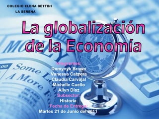 La globalización de la Economía COLEGIO ELENA BETTINI  LA SERENA Integrantes: Domynyk Brown Vanessa Cabrera Claudia Carvajal Michelle Cuello Ailyn Díaz Subsector: Historia  Fecha de Entrega: Martes 21 de Junio del 2011 . 