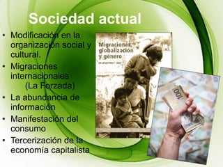 Sociedad actual Modificación en la organización social y cultural. Migraciones internacionales  (La Forzada) La abundancia de información Manifestación del consumo  Tercerización de la economía capitalista 