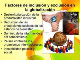 Factores de inclusión y exclusión en la globalización Desterritorialización de la productividad industrial. Reducción de las prestaciones sociales de los estados de bienestar. Dominio de la información y del conocimiento. Países controlan los organismos internacionales.  Inestabilidad política y social. 