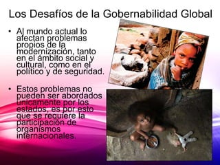 Los Desafíos de la Gobernabilidad Global Al mundo actual lo afectan problemas propios de la modernización, tanto en el ámbito social y cultural, como en el político y de seguridad. Estos problemas no pueden ser abordados únicamente por los estados, es por esto que se requiere la participación de organismos internacionales. 