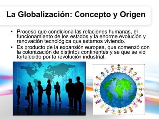 La Globalización: Concepto y Origen Proceso que condiciona las relaciones humanas, el funcionamiento de los estados y la enorme evolución y renovación tecnológica que estamos viviendo.  Es producto de la expansión europea, que comenzó con la colonización de distintos continentes y se que se vio fortalecido por la revolución industrial.  