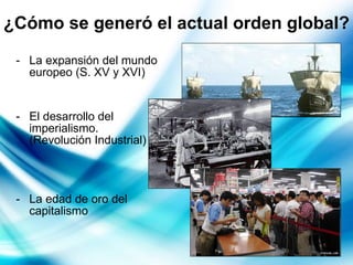 ¿Cómo se generó el actual orden global?   La expansión del mundo europeo (S. XV y XVI) El desarrollo del imperialismo.  (Revolución Industrial) La edad de oro del capitalismo 