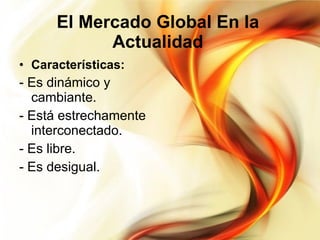 El Mercado Global En la Actualidad Características: - Es dinámico y cambiante. - Está estrechamente interconectado. - Es libre. - Es desigual. 