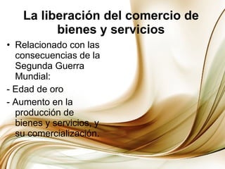 La liberación del comercio de bienes y servicios Relacionado con las consecuencias de la Segunda Guerra Mundial: - Edad de oro - Aumento en la producción de bienes y servicios, y su comercialización. 