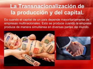 La Transnacionalización de la producción y del capital. Es cuando el capital de un país depende mayoritariamente de empresas multinacionales. Esto se produce cuando la empresa produce de manera simultánea en diversas partes del mundo. 