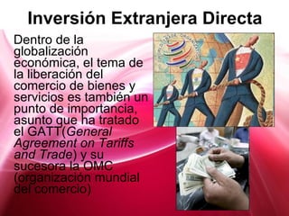 Inversión Extranjera Directa Dentro de la globalización económica, el tema de la liberación del comercio de bienes y servicios es también un punto de importancia, asunto que ha tratado el GATT( General Agreement on Tariffs and Trade )  y su sucesora la OMC (organización mundial del comercio) 