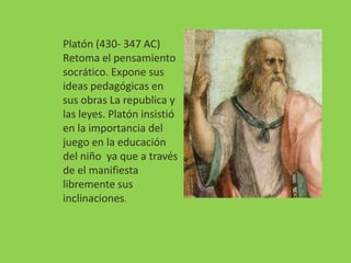 Platón (430- 347 AC)
Retoma el pensamiento
socrático. Expone sus
ideas pedagógicas en
sus obras La republica y
las leyes. Platón insistió
en la importancia del
juego en la educación
del niño ya que a través
de el manifiesta
libremente sus
inclinaciones.
 