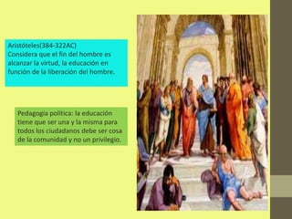 Aristóteles(384-322AC)
Considera que el fin del hombre es
alcanzar la virtud, la educación en
función de la liberación del hombre.




   Pedagogía política: la educación
   tiene que ser una y la misma para
   todos los ciudadanos debe ser cosa
   de la comunidad y no un privilegio.
 