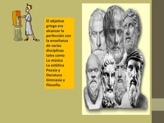 El objetivo
griego era
alcanzar la
perfección con
la enseñanza
de varias
disciplinas
tales como
La música
La estética
Poesía y
literatura
Gimnasia y
filosofía.
 