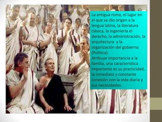 La antigua roma, el lugar en
el que se dio origen a la
lengua latina, la literatura
clásica, la ingeniería el
derecho, la administración, la
arquitectura y la
organización del gobierno
(Política).
Atribuye importancia a la
familia, una característica
importante es su practicidad,
la inmediata y constante
conexión con la vida diaria y
sus necesidades.
 