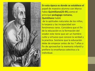 En esta época es donde se establece el
papel de maestro-alumno con Marco
Fabio Quintiliano(25-95),como el
principal pedagogo romano,
Quintiliano habló
 de la aptitudes naturales de los niños,
la torpeza y las incapacidad son
fenómenos raros. Considera que el fin
de la educación es la formación del
orador este tiene que ser un hombre
culto y virtuoso que conoce la verdad y
la practica. Sostiene que la educación
debe de empezar antes de los 7 años a
fin de aprovechar la memoria infantil y
prefiere la enseñanza colectiva a la
individual.
 