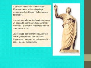 El carácter realista de la educación
ROMANA tenia influencia griega,
senequista ,Quintiliano y la formación
del orador.

propone que el maestro ha de ser como
un segundo padre para los escolares y
viceversa , el amor es le secreto de una
buena educación .

Se preocupo por formar una juventud
fuerte y disciplinada que estuviera
dispuesta a cualquier servicio o sacrificio
por el bien de la republica,
 