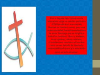 Con la llegada del cristianismo la
educación surge un cambio profundo
     .JESÚS predica un mensaje de
 libertad un hombre nuevo, para una
nueva sociedad, basada en relaciones
  de amor. Mensaje que va dirigido a
 todos los hombres: libres y esclavos,
     ricos y pobres, amos y siervos,
  El cristianismo considera al hombre
   como un ser dotado de libertad y
responsabilidad moral y la educación
       como un acto de amor.
 