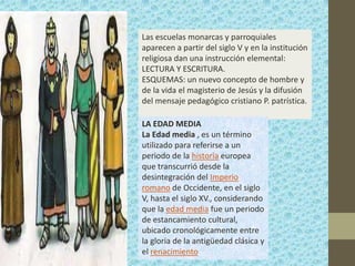 Las escuelas monarcas y parroquiales
aparecen a partir del siglo V y en la institución
religiosa dan una instrucción elemental:
LECTURA Y ESCRITURA.
ESQUEMAS: un nuevo concepto de hombre y
de la vida el magisterio de Jesús y la difusión
del mensaje pedagógico cristiano P. patrística.

LA EDAD MEDIA
La Edad media , es un término
utilizado para referirse a un
periodo de la historia europea
que transcurrió desde la
desintegración del Imperio
romano de Occidente, en el siglo
V, hasta el siglo XV., considerando
que la edad media fue un periodo
de estancamiento cultural,
ubicado cronológicamente entre
la gloria de la antigüedad clásica y
el renacimiento
 
