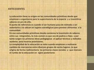 ANTECEDENTES

 La educación tiene su origen en las comunidades primitivas desde que
 empiezan a organizarse para la supervivencia de la especie y a trasmitirse
 saberes en pro de ello.
 El punto de referencia es cuando el ser humano pasa de nómada a ser
 sedentario y se ubican en lugares estratégicos para proveer alimentos a la
 comunidad.
 En esa comunidades primitivas donde comienza la trasmisión de saberes
 entre sus integrantes, lo más común es que sea de padres a hijos y por
 tanto surgen las primeras ideas pedagógicas al aplicar técnicas y métodos
 austeros para hacerse provisiones.
 La complejidad de la educación se nota cuando empiezan a realizarse
 cambios de mercancías entre diversos grupos de varios lugares ,lo que
 origina de forma rudimentaria las primeras clases sociales y que marcara
 el rumbo de la educación en siglos posteriores
 