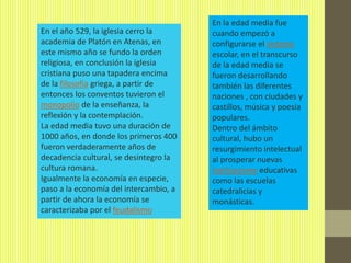 En la edad media fue
En el año 529, la iglesia cerro la      cuando empezó a
academia de Platón en Atenas, en        configurarse el sistema
este mismo año se fundo la orden        escolar, en el transcurso
religiosa, en conclusión la iglesia     de la edad media se
cristiana puso una tapadera encima      fueron desarrollando
de la filosofía griega, a partir de     también las diferentes
entonces los conventos tuvieron el      naciones , con ciudades y
monopolio de la enseñanza, la           castillos, música y poesía
reflexión y la contemplación.           populares.
La edad media tuvo una duración de      Dentro del ámbito
1000 años, en donde los primeros 400    cultural, hubo un
fueron verdaderamente años de           resurgimiento intelectual
decadencia cultural, se desintegro la   al prosperar nuevas
cultura romana.                         instituciones educativas
Igualmente la economía en especie,      como las escuelas
paso a la economía del intercambio, a   catedralicias y
partir de ahora la economía se          monásticas.
caracterizaba por el feudalismo
 