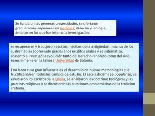 Se fundaron las primeras universidades, se ofertaron
   graduaciones superiores en medicina, derecho y teología,
   ámbitos en los que fue intensa la investigación.


se recuperaron y tradujeron escritos médicos de la antigüedad, muchos de los
cuales habían sobrevivido gracias a los eruditos árabes y se sistematizó,
comentó e investigó la evolución tanto del Derecho canónico como del civil,
especialmente en la famosa Universidad de Bolonia.

Esta labor tuvo gran influencia en el desarrollo de nuevas metodologías que
fructificarían en todos los campos de estudio. El escolasticismo se popularizó, se
estudiaron los escritos de la Iglesia, se analizaron las doctrinas teológicas y las
prácticas religiosas y se discutieron las cuestiones problemáticas de la tradición
cristiana.
 