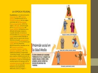 LA EPOCA FEUDAL
Feudalismo es la denominación
historiográfica del sistema
político predominante en la
Europa occidental de los siglos
centrales de la Edad Media
(Plena Edad Media, entre los
siglos IX al XIII):, caracterizado
por la descentralización del
poder político; al basarse en la
difusión del poder desde la
cúspide (donde en teoría se
encontraban el emperador y los
reyes) hacia la base (donde el
poder local se ejercía de forma
efectiva con gran autonomía o
independencia en la práctica por
nobles de muy distintas
denominaciones, basadas en las
del Imperio carolingio -
marqueses, duques, condes,
barones, caballeros, etc.-). Es
habitual emplear la expresión
"pirámide feudal" como analogía
para explicar didácticamente las
relaciones sociales creadas por el
feudalismo, y que se prolongaron
mucho más en el tiempo con la
sociedad estamental del Antiguo
régimen, en un contexto
histórico marcadamente
diferente al de su origen.[1]
 