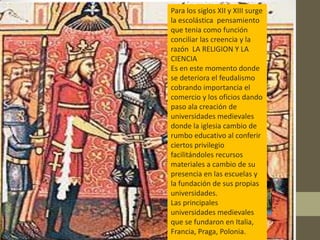Para los siglos XII y XIII surge
la escolástica pensamiento
que tenia como función
conciliar las creencia y la
razón LA RELIGION Y LA
CIENCIA
Es en este momento donde
se deteriora el feudalismo
cobrando importancia el
comercio y los oficios dando
paso ala creación de
universidades medievales
donde la iglesia cambio de
rumbo educativo al conferir
ciertos privilegio
facilitándoles recursos
materiales a cambio de su
presencia en las escuelas y
la fundación de sus propias
universidades.
Las principales
universidades medievales
que se fundaron en Italia,
Francia, Praga, Polonia.
 