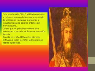 En la edad media CARLO MAGNO considera
la cultura romano-cristiana como un medio
de unificación y empieza a reformar la
escuela de palacio bajo las ordenes del
monje alcuino.
Quiere que los príncipes y nobles que
frecuentan la escuela reciban una formación
literaria.
Decreta en el año 789 que los párrocos
instruyan a todos los niños y jóvenes sean
nobles o plebeyos.
 