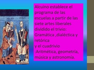 Alcuino establece el
programa de las
escuelas a partir de las
siete artes liberales
dividido el trivio:
Gramática ,dialéctica y
retórica
y el cuadrivio
:Aritmética, geometría,
música y astronomía.
 