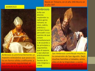 Nació en Tréveris, en el año 340-Murio en
                                              el año 397.
    AMBROSIO
                                     Ambrosio
                                    brilla con
                                    distinto
                                    resplandor su
                                    nativo genio
                                    romano; es
                                    claro, sobrio,
                                    práctico y
                                    siempre busca
                                    persuadir a sus
                                    oyentes de que
                                    actúen
                                    inmediatament
                                    e de acuerdo a
                                    los principios y
                                    argumentos
                                    que él expone
                                    y que abarcan      San Ambrosio contribuyó mucho a
Ambrosio es preminentemente un prácticamente
                                                       la conversión de San Agustín. Dejó
maestro eclesiástico que puso a la todas las
                                                       muchas homilías y tratados, entre
luz en forma sólida y edificante, y facetas de la
                                    vida religiosa y   ellos el de la Virginidad, y varios
con consciente regularidad, el
                                    moral.             himnos que aún se cantan en la
depósito de la fe que se le había
                                                       iglesia
confiado
 