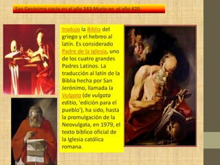 San Gerónimo nacio en el año 343-Murio en el año 420


                   tradujo la Biblia del
                   griego y el hebreo al
                   latín. Es considerado
                   Padre de la Iglesia, uno
                   de los cuatro grandes
                   Padres Latinos. La
                   traducción al latín de la
                   Biblia hecha por San
                   Jerónimo, llamada la
                   Vulgata (de vulgata
                   editio, 'edición para el
                   pueblo'), ha sido, hasta
                   la promulgación de la
                   Neovulgata, en 1979, el
                   texto bíblico oficial de
                   la Iglesia católica
                   romana.
 