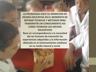 LA PEDAGOGIA HACE SU APARICION EN
ESCENA EDUCATIVA EN EL MOMENTO DE
  REFINAR TECNICAS Y METODOS PARA
  TRANSMITIR UN CONOCIMIENTO ASI
     COMO TEORIZAR LOS HECHOS
              EDUCATIVOS
Nace en correspondencia a la necesidad
    del ser humano de transmitir las
experiencias adquiridas y la información
obtenida en el entrenamiento cotidiano
      en su medio natural y social.
 