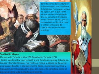 definido por los textos litúrgicos
                                          bizantinos como una «lumbrera
                                          de la Iglesia» Fue un gran obispo
                                          del siglo IV, por el que siente
                                          admiración tanto la Iglesia de
                                          Oriente como la de Occidente
                                          por su santidad de vida, por la
                                          excelencia de su doctrina y por
                                          la síntesis armoniosa de
                                          capacidades especulativas y
                                          prácticas.




San Basilio Magno
(Cesarea de Turquía el año 329-Capadocia, Turquía, 379)
 Basilio significa Rey y perteneció a una familia de santos. Estudió en
Atenas y Constantinopla. Fue retórico, monje y obispo de Cesarea;
un gran predicador e interprete de la Biblia, maestro de ascética y
legislador del monacado Oriental, por esto se le considera como el
precursor de la vida monástica en Oriente.
 