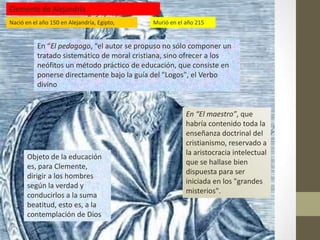 Clemente de Alejandría
Nació en el año 150 en Alejandría, Egipto,   Murió en el año 215


           En “El pedagogo, “el autor se propuso no sólo componer un
           tratado sistemático de moral cristiana, sino ofrecer a los
           neófitos un método práctico de educación, que consiste en
           ponerse directamente bajo la guía del "Logos", el Verbo
           divino


                                                         En “El maestro”, que
                                                         habría contenido toda la
                                                         enseñanza doctrinal del
                                                         cristianismo, reservado a
                                                         la aristocracia intelectual
       Objeto de la educación
                                                         que se hallase bien
       es, para Clemente,
                                                         dispuesta para ser
       dirigir a los hombres
                                                         iniciada en los "grandes
       según la verdad y
                                                         misterios".
       conducirlos a la suma
       beatitud, esto es, a la
       contemplación de Dios
 