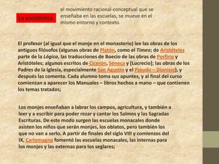 el movimiento racional-conceptual que se
La escolástica     enseñaba en las escuelas, se mueve en el
                   mismo entorno y contexto.


El profesor (al igual que el monje en el monasterio) lee las obras de los
antiguos filósofos (algunas obras de Platón, como el Timeo; de Aristóteles
parte de la Lógica, las traducciones de Boecio de las obras de Porfirio y
Aristóteles; algunos escritos de Cicerón, Séneca y [Lucrecio]; las obras de los
Padres de la Iglesia, especialmente San Agustín y el Pseudo – Dionisio), y
después las comenta. Cada alumno toma sus apuntes, y al final del curso
comienzan a aparecer los Manuales – libros hechos a mano – que contienen
los temas tratados;


Los monjes enseñaban a labrar los campos, agricultura, y también a
leer y a escribir para poder rezar y cantar los Salmos y las Sagradas
Escrituras. De este modo surgen las escuelas monacales donde
asisten los niños que serán monjes, los oblatos, pero también los
que no van a serlo. A partir de finales del siglo VIII y comienzos del
IX, Carlomagno fomentó las escuelas monacales, las internas para
los monjes y las externas para los seglares;
 