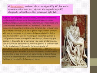 el Renacimiento se desarrolla en los siglos XV y XVI, haciendo
      avanzar a retroceder sus orígenes a lo largo del siglo XV,
      alargando su final hasta bien entrado el siglo XVII,

Ruptura con respecto a la edad media, conciencia mantenida
por la sucesión de una serie de transformaciones sociales,
políticas, religiosas, económicas, culturales, que nacían con una
clara voluntad de oposición a lo "medieval". Entre ellas
podemos destacar la desintegración de la iglesia y el desarrollo
de la reforma luterana, y el de la iglesia anglicana con Enrique
VIII, que se producen en el marco de la consolidación de los
Estados nacionales y de las monarquías absolutas que van a
configurar un nuevo mapa político en Europa, al que hay que
asociar el desarrollo de la burguesía y su papel predominante,
con la expansión del comercio, lo que supondrá el principio del
fin del feudalismo. El desarrollo de la cartografía, el
descubrimiento de la brújula, la utilización de la pólvora, son
elementos que va a conducir al descubrimiento y colonización
de América, lo que provocará un aumento de la desconfianza
respecto al saber medieval. El descubrimiento de la imprenta
facilitará la circulación de las nuevas ideas.
 