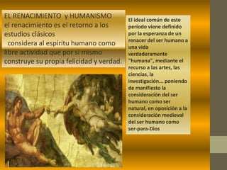 EL RENACIMIENTO y HUMANISMO               El ideal común de este
el renacimiento es el retorno a los       período viene definido
estudios clásicos                         por la esperanza de un
                                          renacer del ser humano a
  considera al espíritu humano como       una vida
libre actividad que por si mismo          verdaderamente
construye su propia felicidad y verdad.   "humana", mediante el
                                          recurso a las artes, las
                                          ciencias, la
                                          investigación... poniendo
                                          de manifiesto la
                                          consideración del ser
                                          humano como ser
                                          natural, en oposición a la
                                          consideración medieval
                                          del ser humano como
                                          ser-para-Dios
 