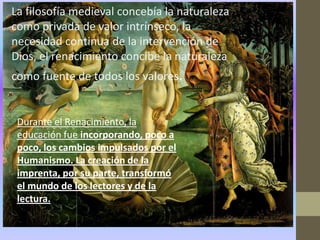 La filosofía medieval concebía la naturaleza
como privada de valor intrínseco, la
necesidad continua de la intervención de
Dios, el renacimiento concibe la naturaleza
como fuente de todos los valores.


 Durante el Renacimiento, la
 educación fue incorporando, poco a
 poco, los cambios impulsados por el
 Humanismo. La creación de la
 imprenta, por su parte, transformó
 el mundo de los lectores y de la
 lectura.
 